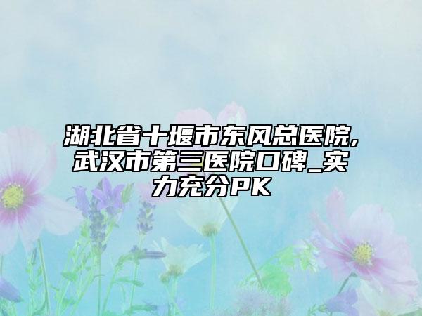 湖北省十堰市東風(fēng)總醫(yī)院,武漢市第三醫(yī)院口碑_實力充分PK