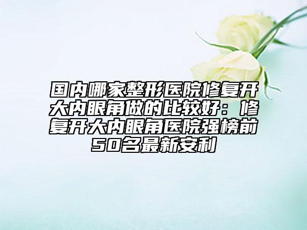 國內(nèi)哪家整形醫(yī)院修復開大內(nèi)眼角做的比較好:修復開大內(nèi)眼角醫(yī)院強榜前50名最新安利