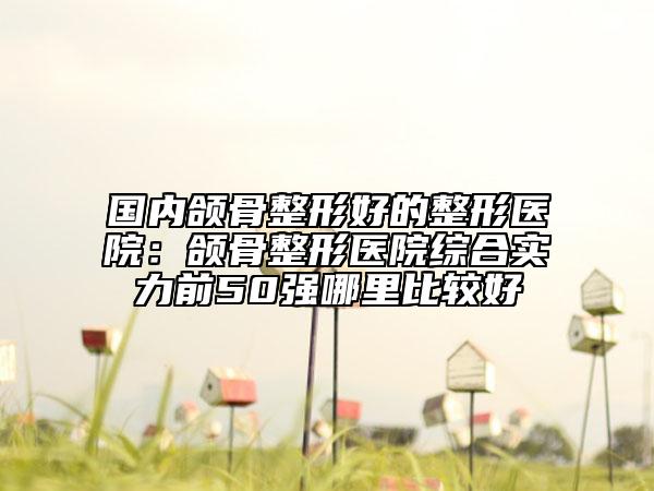 國內(nèi)頜骨整形好的整形醫(yī)院：頜骨整形醫(yī)院綜合實力前50強哪里比較好