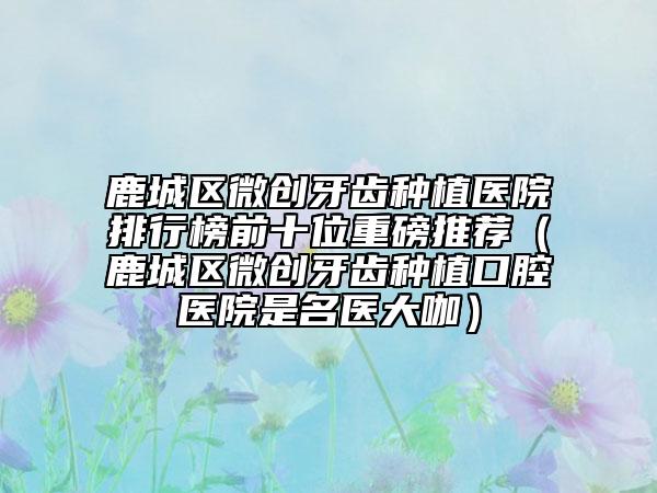 鹿城區(qū)微創(chuàng)牙齒種植醫(yī)院排行榜前十位重磅推薦(鹿城區(qū)微創(chuàng)牙齒種植口腔醫(yī)院是名醫(yī)大咖)