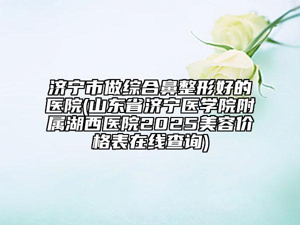 濟寧市做綜合鼻整形好的醫(yī)院(山東省濟寧醫(yī)學院附屬湖西醫(yī)院2025美容價格表在線查詢)