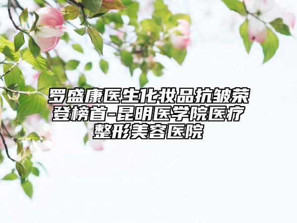 羅盛康醫(yī)生化妝品抗皺榮登榜首-昆明醫(yī)學(xué)院醫(yī)療整形美容醫(yī)院