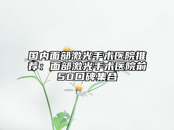 國(guó)內(nèi)面部激光手術(shù)醫(yī)院推薦：面部激光手術(shù)醫(yī)院前50口碑集合