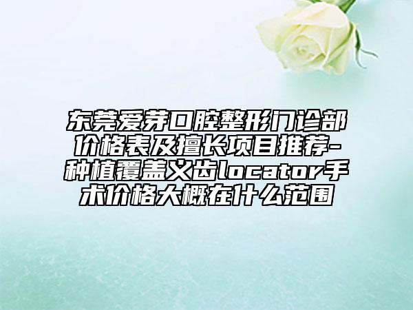 東莞愛(ài)芽口腔整形門診部?jī)r(jià)格表及擅長(zhǎng)項(xiàng)目推薦-種植覆蓋義齒locator手術(shù)價(jià)格大概在什么范圍
