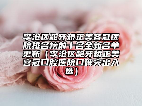 李滄區(qū)齙牙矯正美容冠醫(yī)院排名榜前十名全新名單更新(李滄區(qū)齙牙矯正美容冠口腔醫(yī)院口碑突出入選)