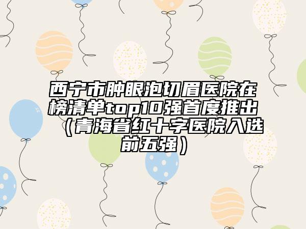 西寧市腫眼泡切眉醫(yī)院在榜清單top10強首度推出（青海省紅十字醫(yī)院入選前五強）