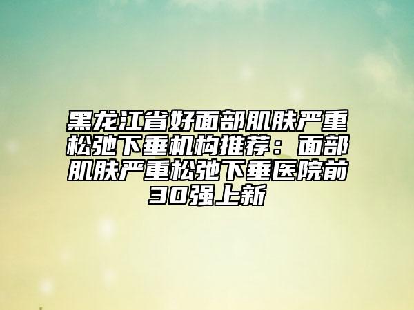 黑龍江省好面部肌膚嚴重松弛下垂機構(gòu)推薦:面部肌膚嚴重松弛下垂醫(yī)院前30強上新