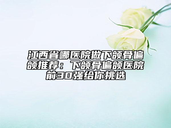 江西省哪醫(yī)院做下頜骨偏頜推薦：下頜骨偏頜醫(yī)院前30強給你挑選