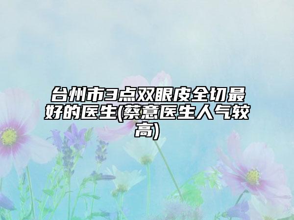 臺州市3點雙眼皮全切最好的醫(yī)生(蔡意醫(yī)生人氣較高)