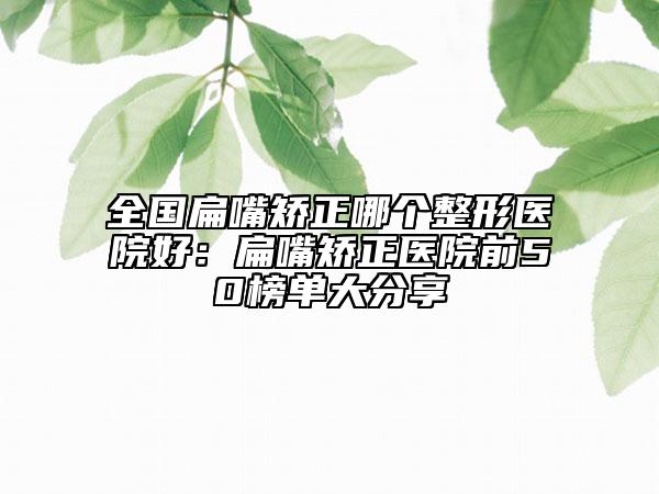 全國扁嘴矯正哪個整形醫(yī)院好:扁嘴矯正醫(yī)院前50榜單大分享