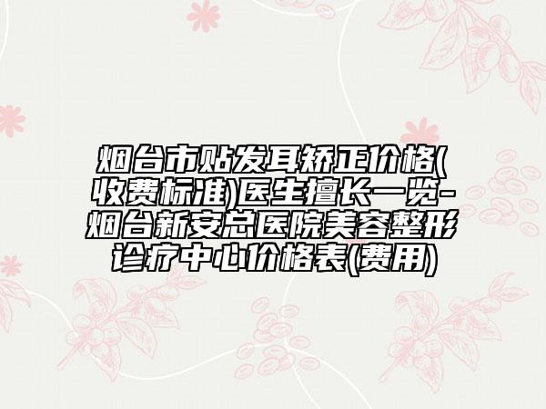 煙臺市貼發(fā)耳矯正價格(收費標(biāo)準(zhǔn))醫(yī)生擅長一覽-煙臺新安總醫(yī)院美容整形診療中心價格表(費用)