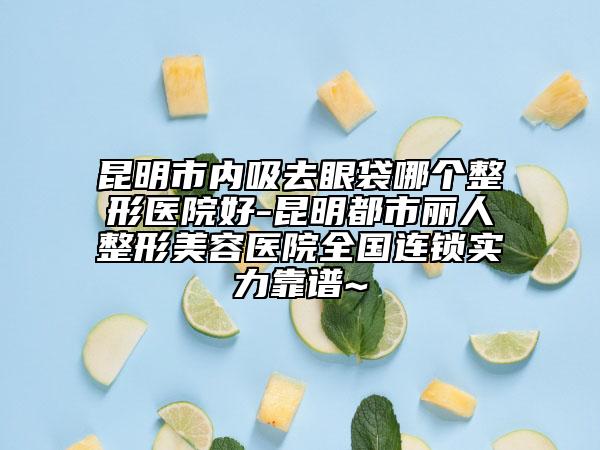 昆明市內(nèi)吸去眼袋哪個(gè)整形醫(yī)院好-昆明都市麗人整形美容醫(yī)院全國(guó)連鎖實(shí)力靠譜~
