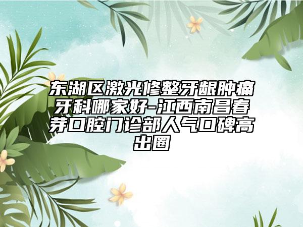 東湖區(qū)激光修整牙齦腫痛牙科哪家好-江西南昌春芽口腔門診部人氣口碑高出圈