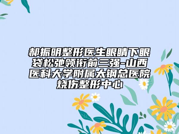 郝振明整形醫(yī)生眼睛下眼袋松弛領(lǐng)銜前三強-山西醫(yī)科大學(xué)附屬太鋼總醫(yī)院燒傷整形中心