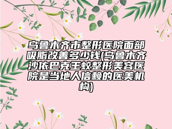 烏魯木齊市整形醫(yī)院面部吸脂改善多少錢(烏魯木齊沙依巴克王蛟整形美容醫(yī)院是當(dāng)?shù)厝诵刨嚨尼t(yī)美機構(gòu))
