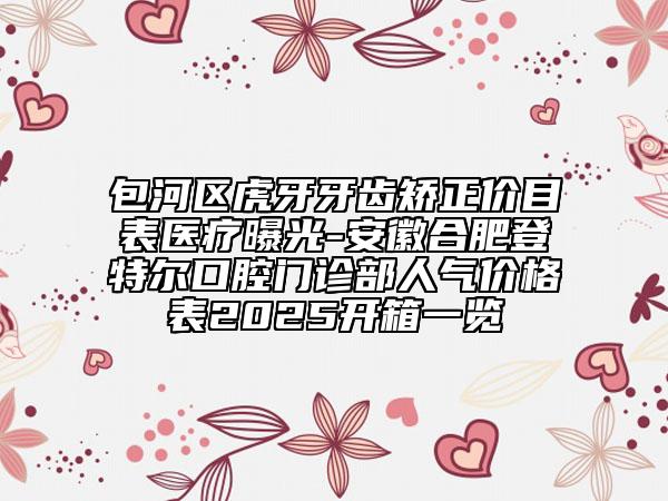 包河區(qū)虎牙牙齒矯正價(jià)目表醫(yī)療曝光-安徽合肥登特爾口腔門診部人氣價(jià)格表2025開箱一覽