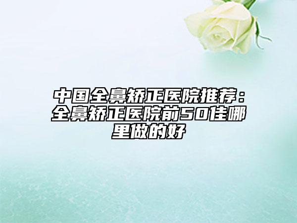 中國(guó)全鼻矯正醫(yī)院推薦:全鼻矯正醫(yī)院前50佳哪里做的好