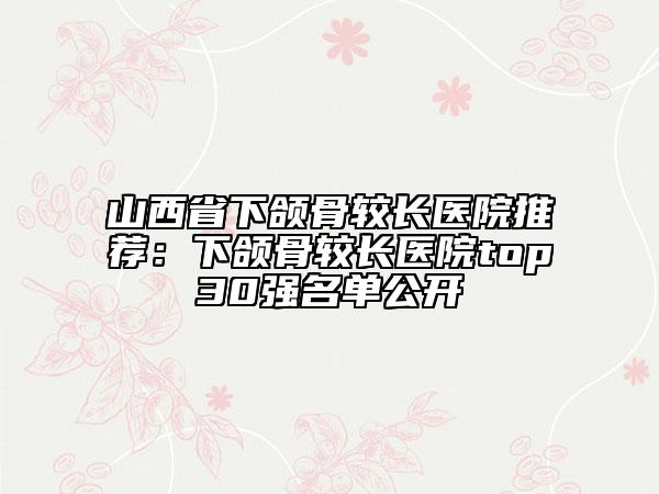 山西省下頜骨較長醫(yī)院推薦:下頜骨較長醫(yī)院top30強名單公開