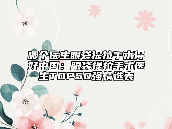 哪個(gè)醫(yī)生眼袋提拉手術(shù)得好中國(guó)：眼袋提拉手術(shù)醫(yī)生TOP50強(qiáng)精選表