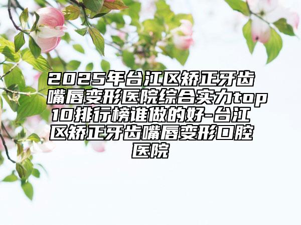 2025年臺江區(qū)矯正牙齒嘴唇變形醫(yī)院綜合實(shí)力top10排行榜誰做的好-臺江區(qū)矯正牙齒嘴唇變形口腔醫(yī)院