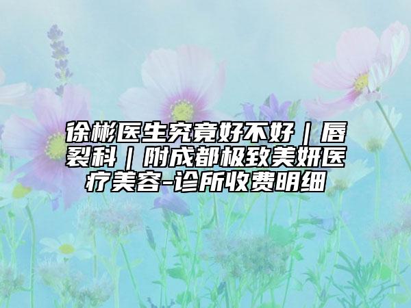 徐彬醫(yī)生究竟好不好|唇裂科|附成都極致美妍醫(yī)療美容-診所收費(fèi)明細(xì)