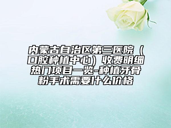 內(nèi)蒙古自治區(qū)第三醫(yī)院(口腔種植中心)收費明細熱門項目一覽-種植牙骨粉手術(shù)需要什么價格