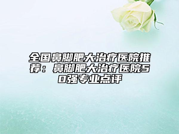 全國(guó)鼻腳肥大治療醫(yī)院推薦：鼻腳肥大治療醫(yī)院50強(qiáng)專(zhuān)業(yè)點(diǎn)評(píng)