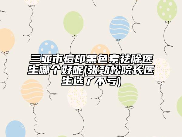 三亞市痘印黑色素祛除醫(yī)生哪個好呢(張勁松院長醫(yī)生選了不虧)