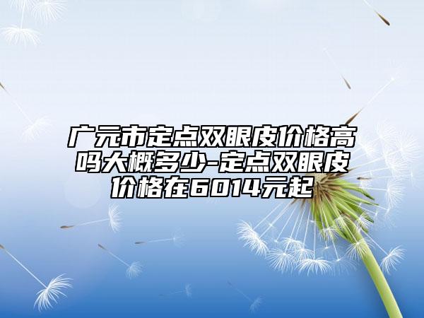廣元市定點雙眼皮價格高嗎大概多少-定點雙眼皮價格在6014元起