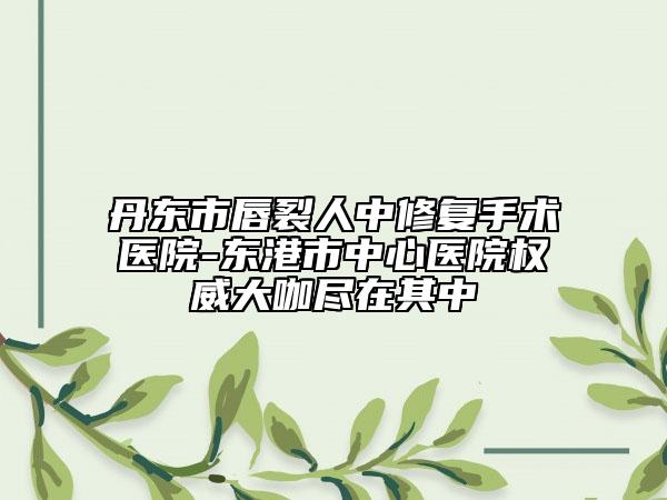 丹東市唇裂人中修復(fù)手術(shù)醫(yī)院-東港市中心醫(yī)院權(quán)威大咖盡在其中