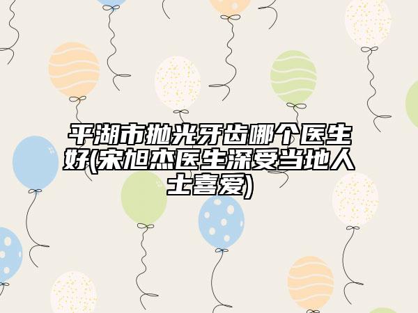平湖市拋光牙齒哪個醫(yī)生好(宋旭杰醫(yī)生深受當(dāng)?shù)厝耸肯矏?