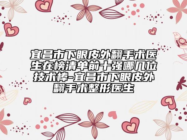 宜昌市下眼皮外翻手術醫(yī)生在榜清單前十強哪幾位技術棒-宜昌市下眼皮外翻手術整形醫(yī)生