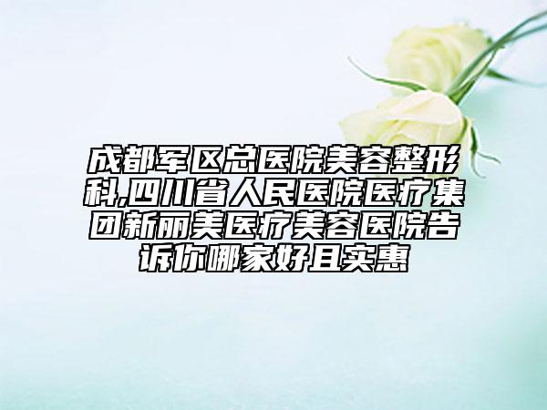 成都軍區(qū)總醫(yī)院美容整形科,四川省人民醫(yī)院醫(yī)療集團(tuán)新麗美醫(yī)療美容醫(yī)院告訴你哪家好且實(shí)惠