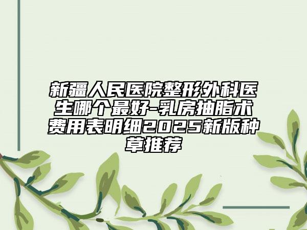 新疆人民醫(yī)院整形外科醫(yī)生哪個(gè)最好-乳房抽脂術(shù)費(fèi)用表明細(xì)2025新版種草推薦