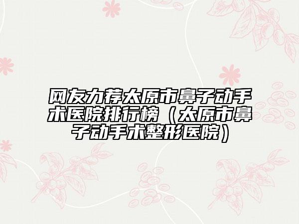 網(wǎng)友力薦太原市鼻子動手術(shù)醫(yī)院排行榜（太原市鼻子動手術(shù)整形醫(yī)院）