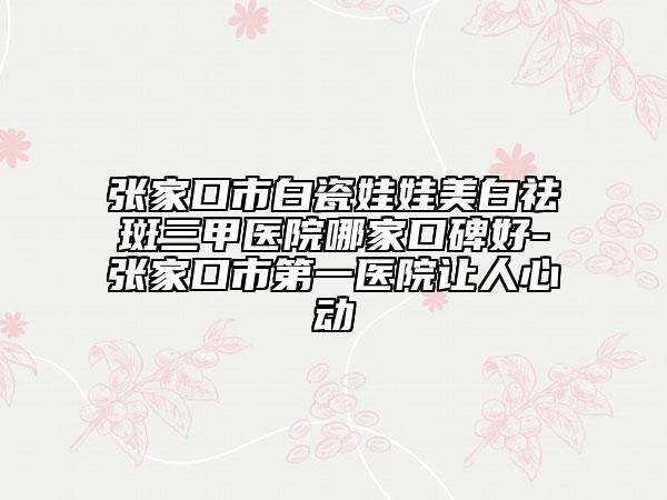 張家口市白瓷娃娃美白祛斑三甲醫(yī)院哪家口碑好-張家口市第一醫(yī)院讓人心動(dòng)