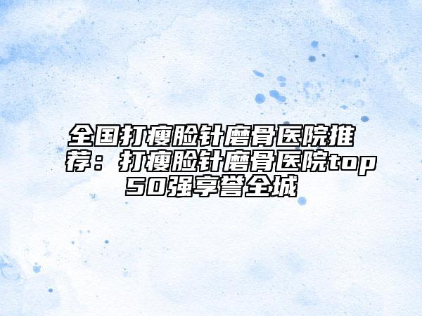 全國打瘦臉針磨骨醫(yī)院推薦：打瘦臉針磨骨醫(yī)院top50強(qiáng)享譽(yù)全城