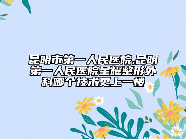 昆明市第一人民醫(yī)院,昆明第一人民醫(yī)院星耀整形外科哪個技術更上一樓