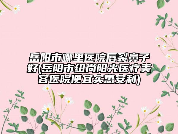 岳陽市哪里醫(yī)院唇裂鼻子好(岳陽市紐尚陽光醫(yī)療美容醫(yī)院便宜實惠安利)