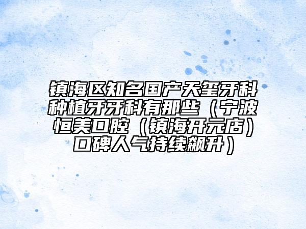 鎮(zhèn)海區(qū)知名國產(chǎn)天璽牙科種植牙牙科有那些(寧波恒美口腔(鎮(zhèn)海開元店)口碑人氣持續(xù)飆升)