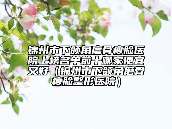 錦州市下頜角磨骨瘦臉醫(yī)院上榜名單前十哪家便宜又好(錦州市下頜角磨骨瘦臉整形醫(yī)院)