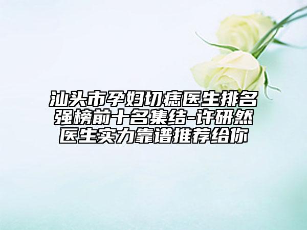 汕頭市孕婦切痣醫(yī)生排名強(qiáng)榜前十名集結(jié)-許研然醫(yī)生實(shí)力靠譜推薦給你