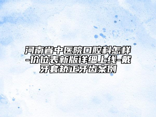 河南省中醫(yī)院口腔科怎樣-價位表新版詳細(xì)上線-戴牙套矯正牙齒案例