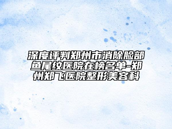 深度評判鄭州市消除臉部魚尾紋醫(yī)院在榜名單-鄭州鄭飛醫(yī)院整形美容科