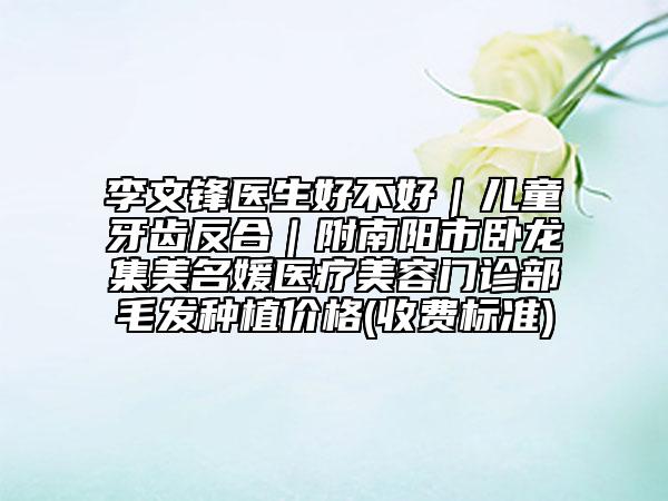 李文鋒醫(yī)生好不好|兒童牙齒反合|附南陽市臥龍集美名媛醫(yī)療美容門診部毛發(fā)種植價(jià)格(收費(fèi)標(biāo)準(zhǔn))