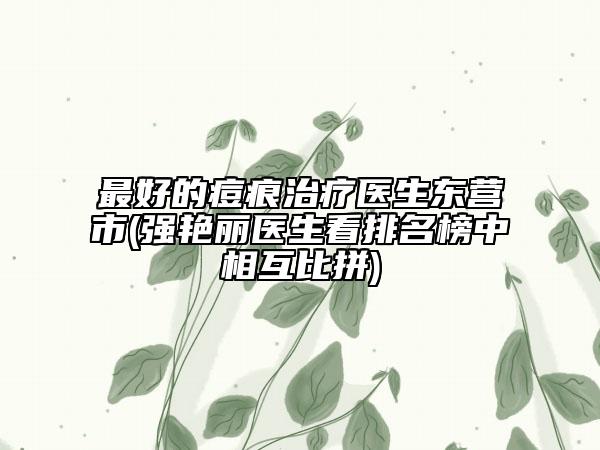 最好的痘痕治療醫(yī)生東營市(強艷麗醫(yī)生看排名榜中相互比拼)