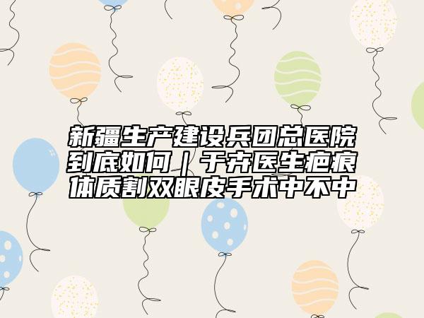 新疆生產(chǎn)建設(shè)兵團(tuán)總醫(yī)院到底如何｜于卉醫(yī)生疤痕體質(zhì)割雙眼皮手術(shù)中不中