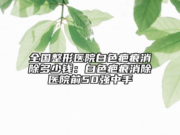 全國(guó)整形醫(yī)院白色疤痕消除多少錢(qián):白色疤痕消除醫(yī)院前50強(qiáng)中手