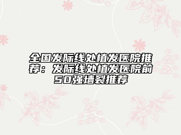 全國(guó)發(fā)際線處植發(fā)醫(yī)院推薦：發(fā)際線處植發(fā)醫(yī)院前50強(qiáng)墻裂推薦