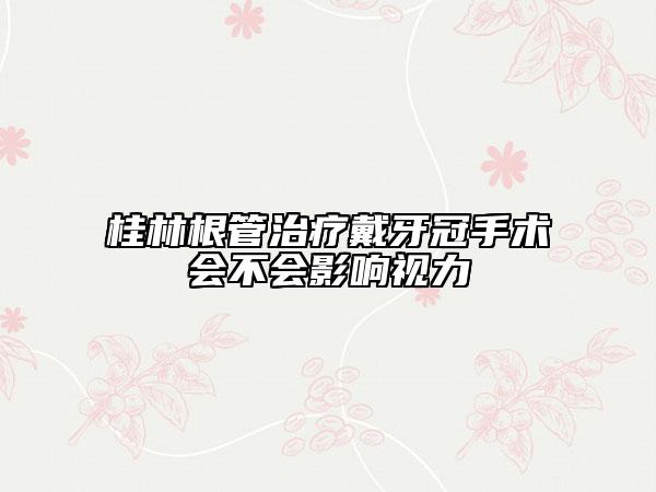 桂林根管治療戴牙冠手術會不會影響視力